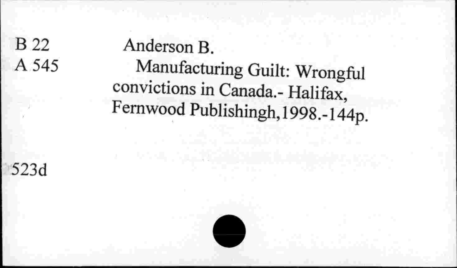 ﻿B 22
A 545
Anderson B.
Manufacturing Guilt: Wrongful convictions in Canada.- Halifax, Femwood Publishingh, 1998.- 144p.
523d